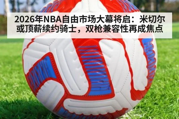 2026年NBA自由市场大幕将启：米切尔或顶薪续约骑士，双枪兼容性再成焦点
